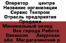 Оператор Call-центра › Название организации ­ Сервис Техпром › Отрасль предприятия ­ Продажи › Минимальный оклад ­ 28 000 - Все города Работа » Вакансии   . Амурская обл.,Магдагачинский р-н